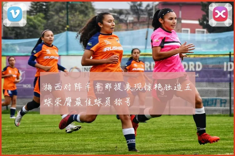 梅西对阵辛辛那提表现惊艳独造五球荣膺最佳球员称号