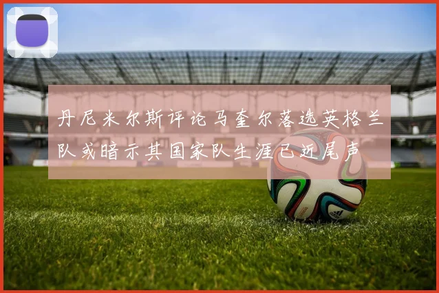 丹尼米尔斯评论马奎尔落选英格兰队或暗示其国家队生涯已近尾声