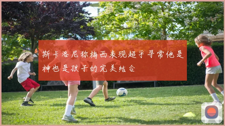 斯卡洛尼称梅西表现超乎寻常他是神也是孩子的完美结合