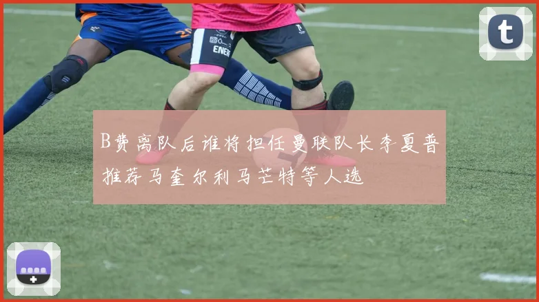 B费离队后谁将担任曼联队长李夏普推荐马奎尔利马芒特等人选
