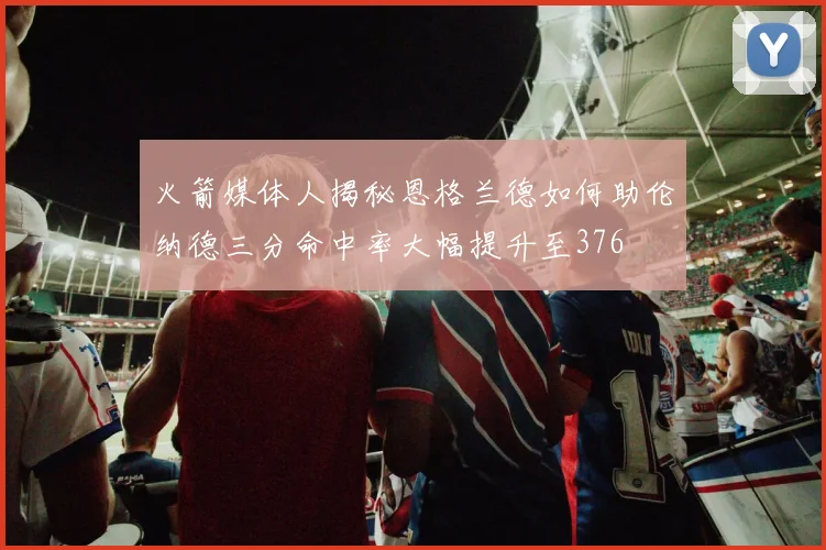 火箭媒体人揭秘恩格兰德如何助伦纳德三分命中率大幅提升至376