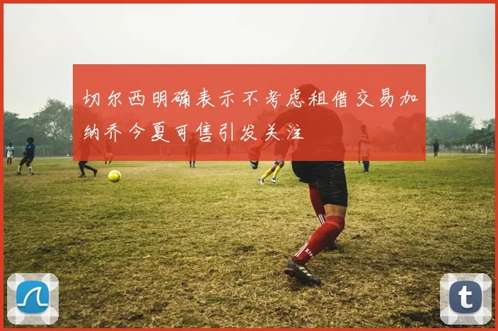 切尔西明确表示不考虑租借交易加纳乔今夏可售引发关注