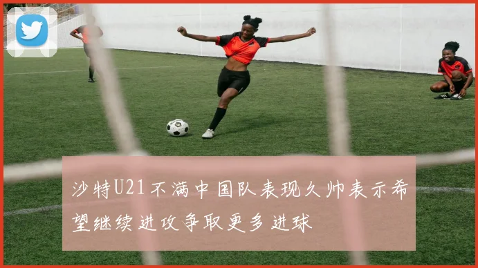 沙特U21不满中国队表现久帅表示希望继续进攻争取更多进球