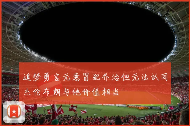 追梦勇言无意冒犯乔治但无法认同杰伦布朗与他价值相当