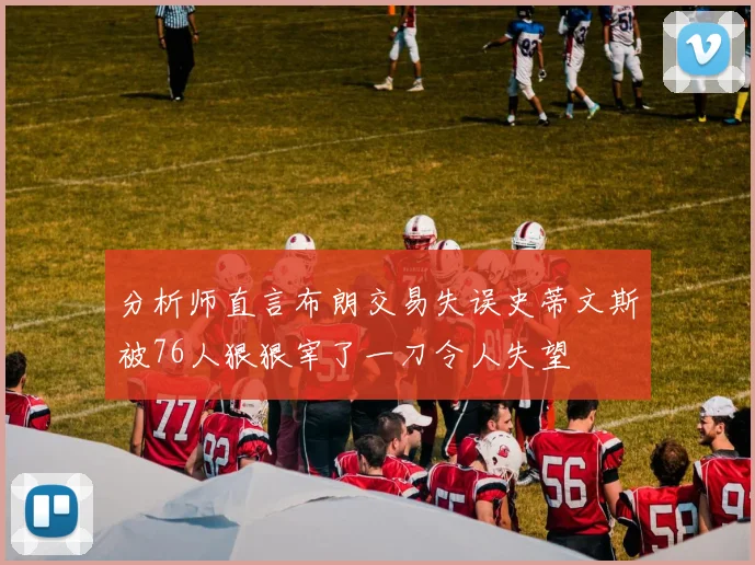 分析师直言布朗交易失误史蒂文斯被76人狠狠宰了一刀令人失望