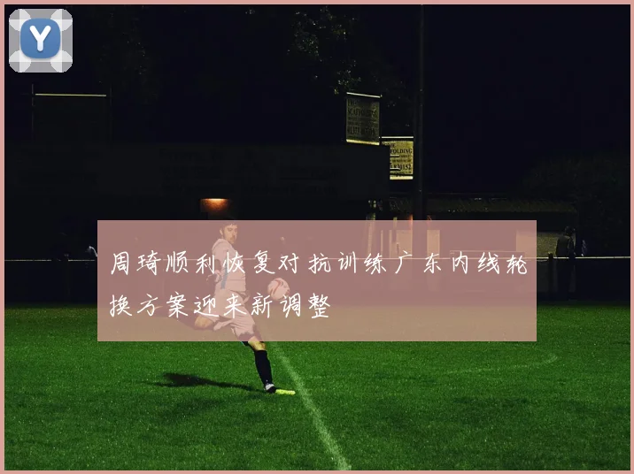 周琦顺利恢复对抗训练广东内线轮换方案迎来新调整