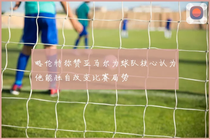 略伦特称赞亚马尔为球队核心认为他能独自改变比赛局势