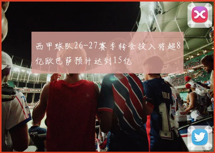 西甲球队26-27赛季转会投入将超8亿欧巴萨预计达到15亿