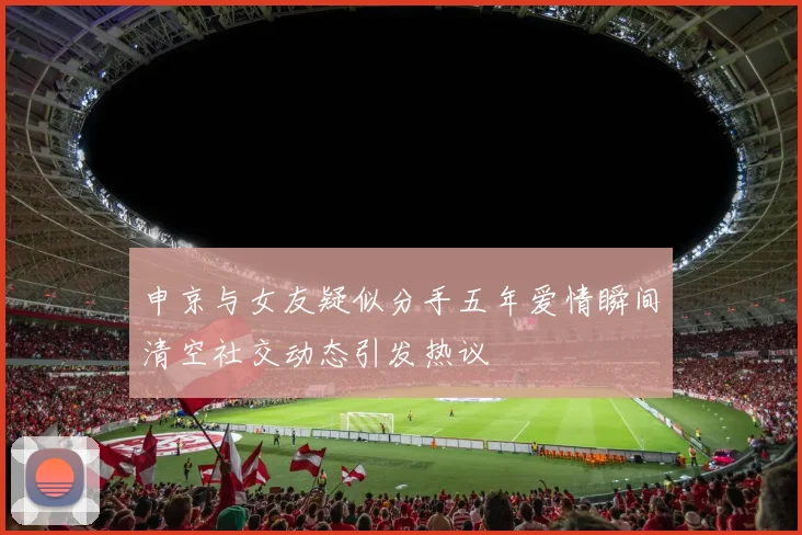 申京与女友疑似分手五年爱情瞬间清空社交动态引发热议