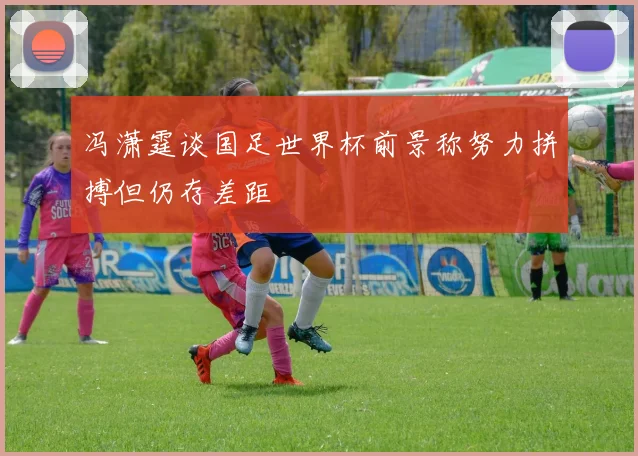 冯潇霆谈国足世界杯前景称努力拼搏但仍存差距