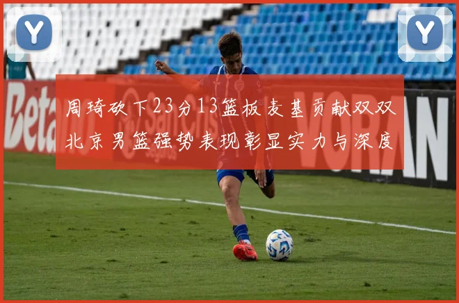 周琦砍下23分13篮板麦基贡献双双北京男篮强势表现彰显实力与深度