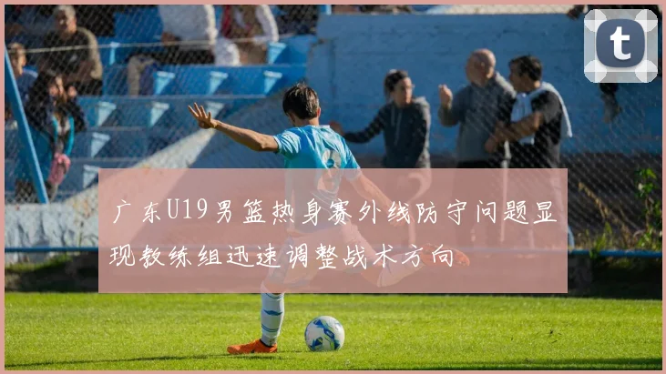 广东U19男篮热身赛外线防守问题显现教练组迅速调整战术方向