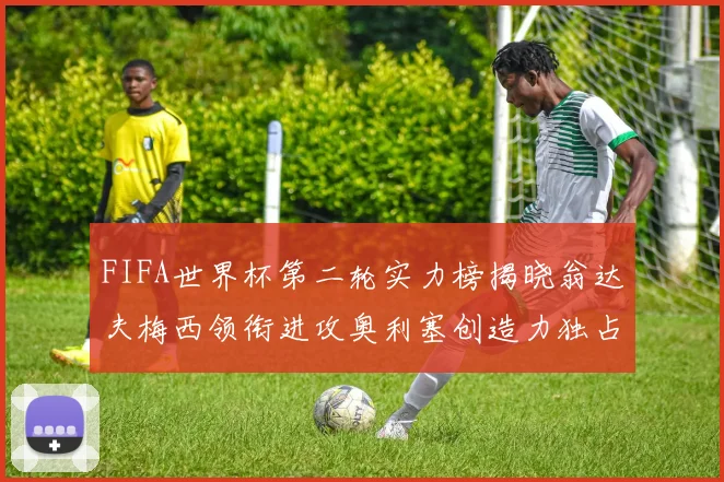 FIFA世界杯第二轮实力榜揭晓翁达夫梅西领衔进攻奥利塞创造力独占鳌头