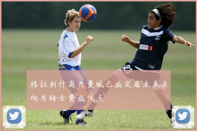 格拉利什离开曼城已成定局未来去向与转会费成焦点