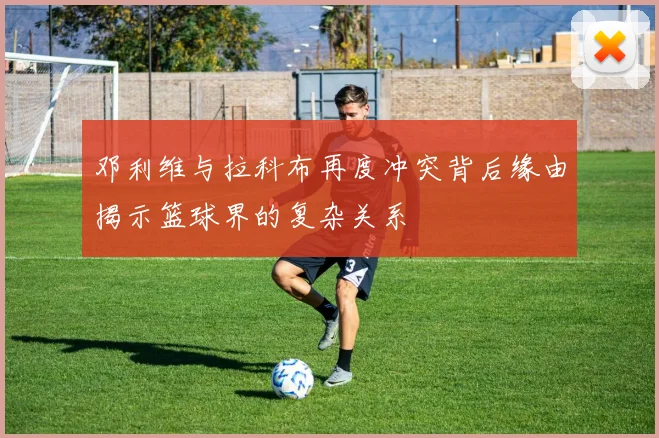 邓利维与拉科布再度冲突背后缘由揭示篮球界的复杂关系