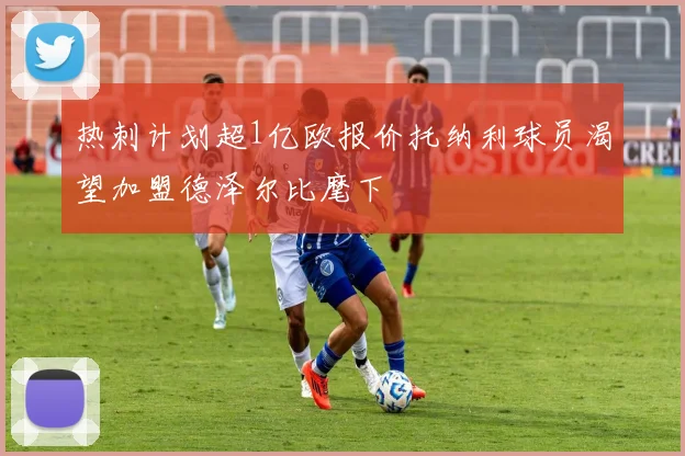 热刺计划超1亿欧报价托纳利球员渴望加盟德泽尔比麾下