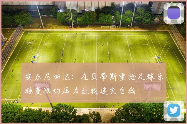 安东尼回忆：在贝蒂斯重拾足球乐趣曼联的压力让我迷失自我