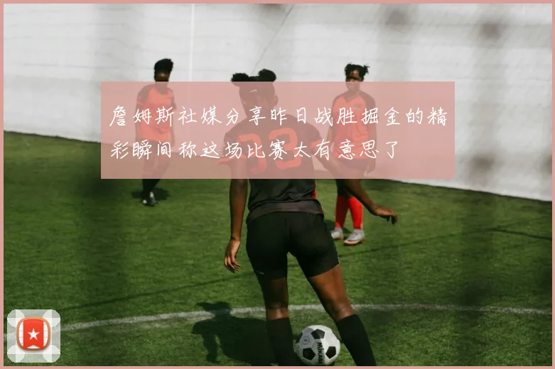 詹姆斯社媒分享昨日战胜掘金的精彩瞬间称这场比赛太有意思了