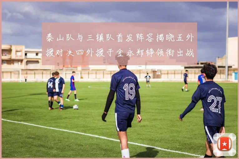 泰山队与三镇队首发阵容揭晓五外援对决四外援于金永郑铮领衔出战