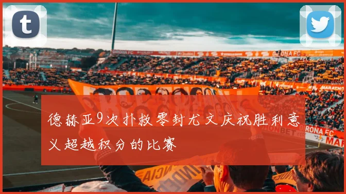 德赫亚9次扑救零封尤文庆祝胜利意义超越积分的比赛