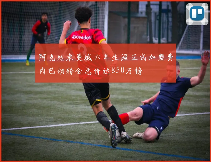 阿克结束曼城六年生涯正式加盟费内巴切转会总价达850万镑