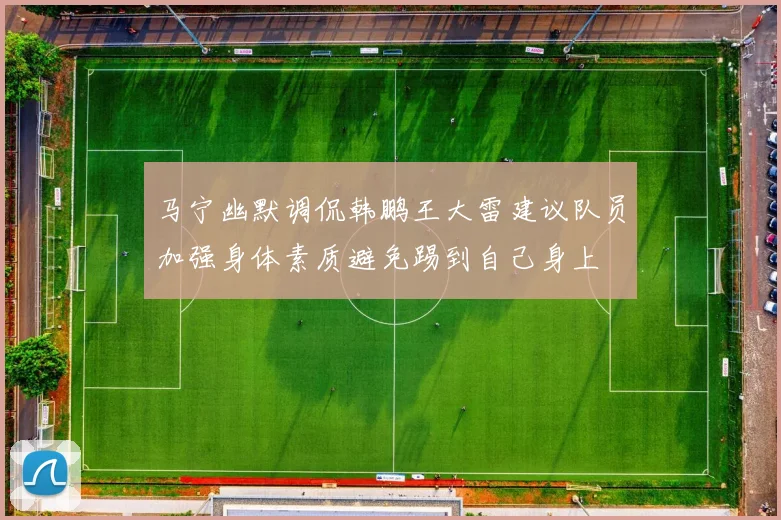 马宁幽默调侃韩鹏王大雷建议队员加强身体素质避免踢到自己身上