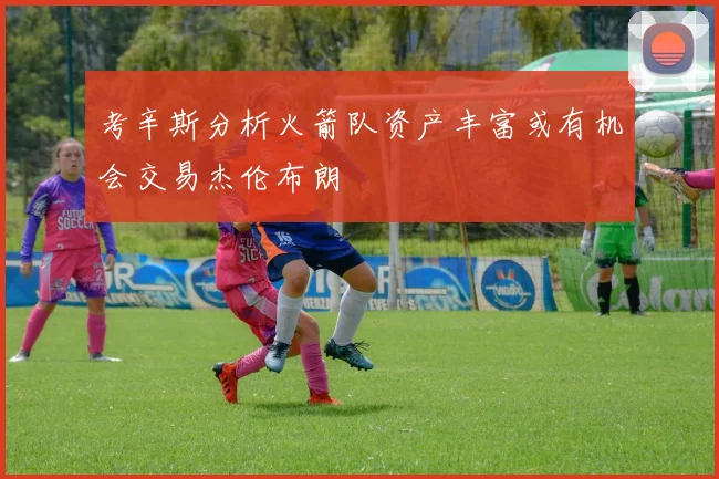 考辛斯分析火箭队资产丰富或有机会交易杰伦布朗