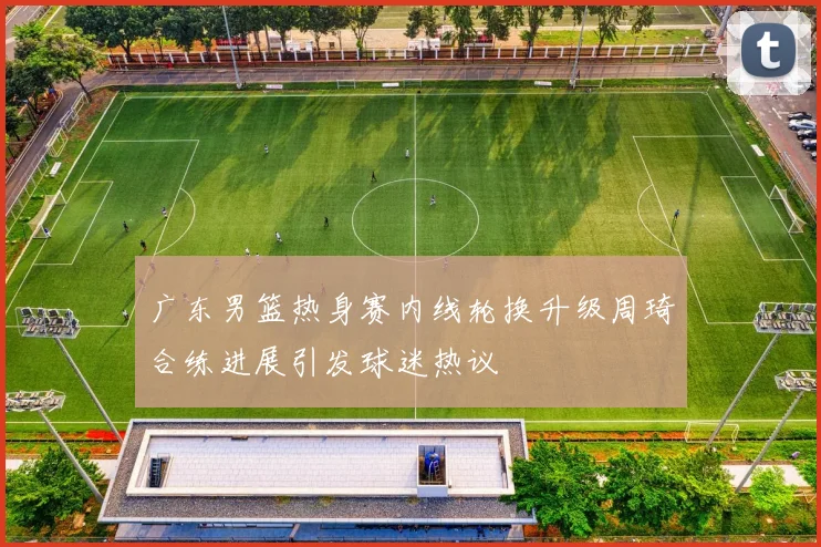 广东男篮热身赛内线轮换升级周琦合练进展引发球迷热议