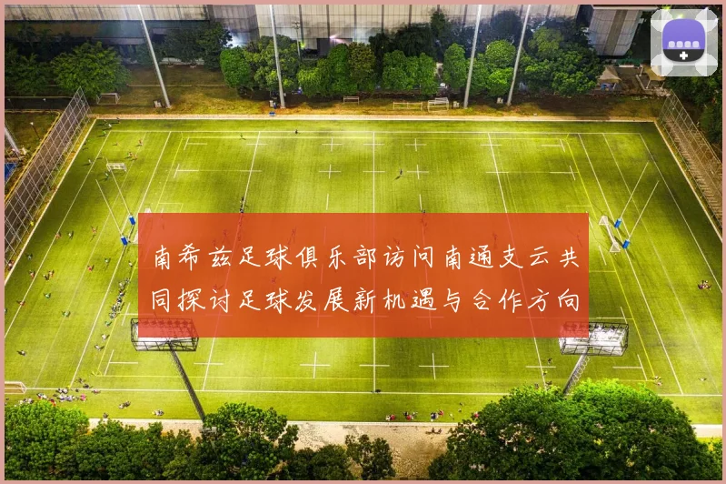南希兹足球俱乐部访问南通支云共同探讨足球发展新机遇与合作方向