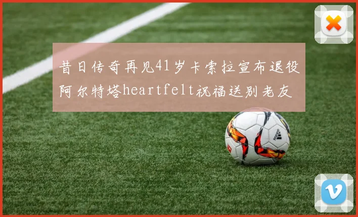 昔日传奇再见41岁卡索拉宣布退役阿尔特塔heartfelt祝福送别老友